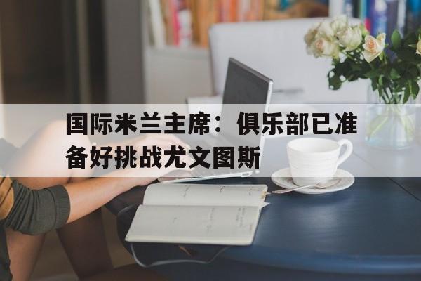 国际米兰主席：俱乐部已准备好挑战尤文图斯