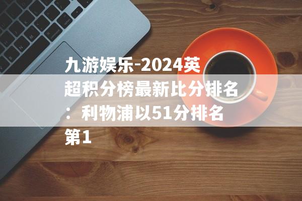 九游娱乐-2024英超积分榜最新比分排名：利物浦以51分排名第1