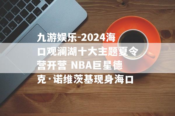 九游娱乐-2024海口观澜湖十大主题夏令营开营 NBA巨星德克·诺维茨基现身海口