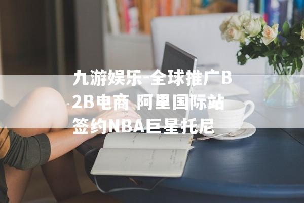 九游娱乐-全球推广B2B电商 阿里国际站签约NBA巨星托尼